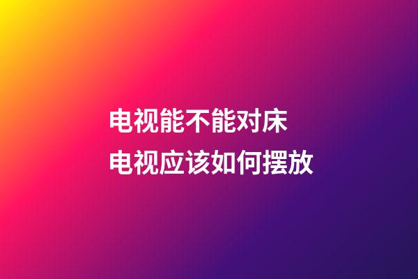 电视能不能对床 电视应该如何摆放
